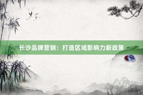 长沙品牌营销：打造区域影响力新政策